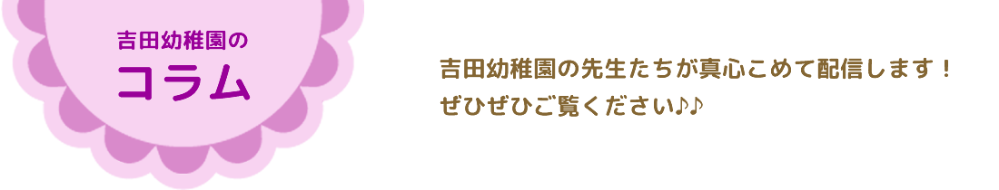 吉田幼稚園コラム吉田幼稚園の先生たちが真心こめて配信します！ぜひぜひご覧ください♪♪